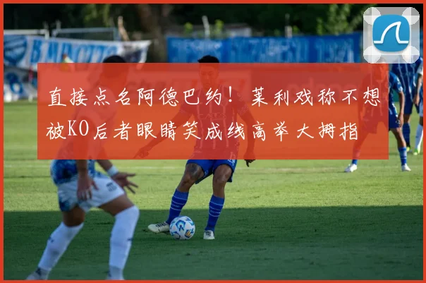 直接点名阿德巴约！莱利戏称不想被KO后者眼睛笑成线高举大拇指