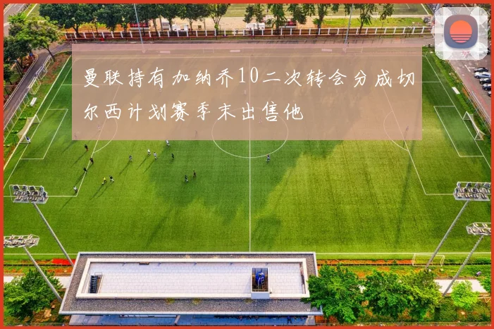 曼联持有加纳乔10二次转会分成切尔西计划赛季末出售他