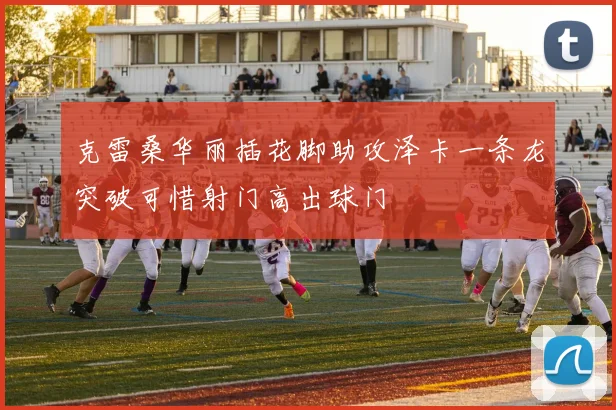 克雷桑华丽插花脚助攻泽卡一条龙突破可惜射门高出球门