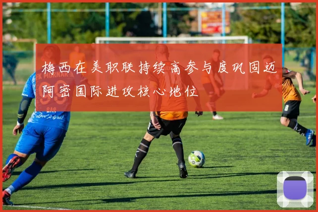 梅西在美职联持续高参与度巩固迈阿密国际进攻核心地位