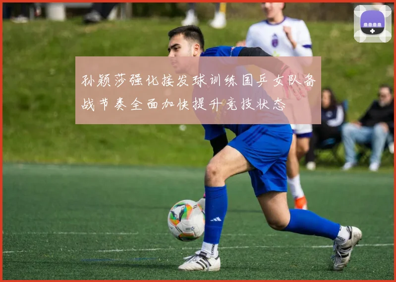 孙颖莎强化接发球训练国乒女队备战节奏全面加快提升竞技状态