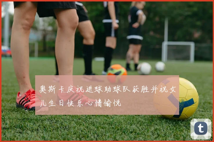 奥斯卡庆祝进球助球队获胜并祝女儿生日快乐心情愉悦