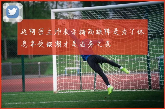 迈阿密主帅表示梅西缺阵是为了休息享受假期才是当务之急